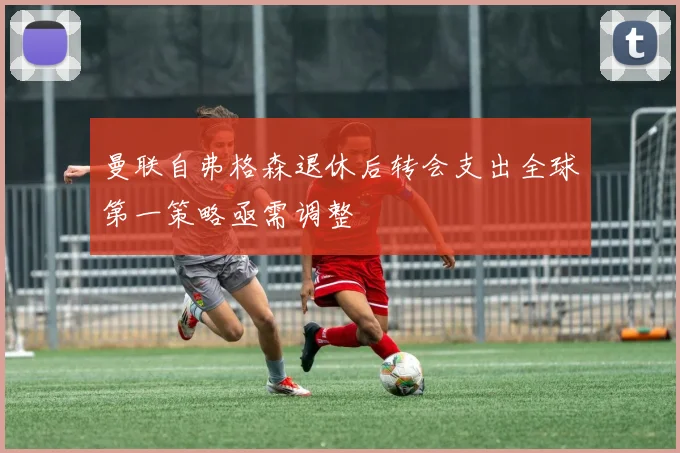 曼联自弗格森退休后转会支出全球第一策略亟需调整