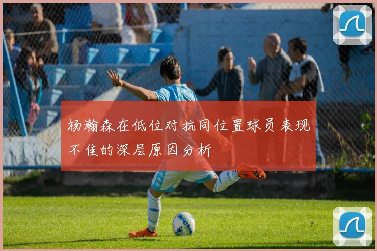 杨瀚森在低位对抗同位置球员表现不佳的深层原因分析