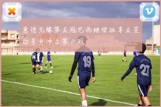 意德无缘第五冠巴西继续独享五星称号并冲击第六冠