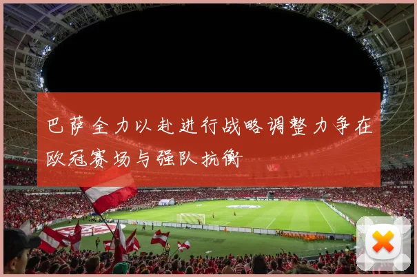 巴萨全力以赴进行战略调整力争在欧冠赛场与强队抗衡