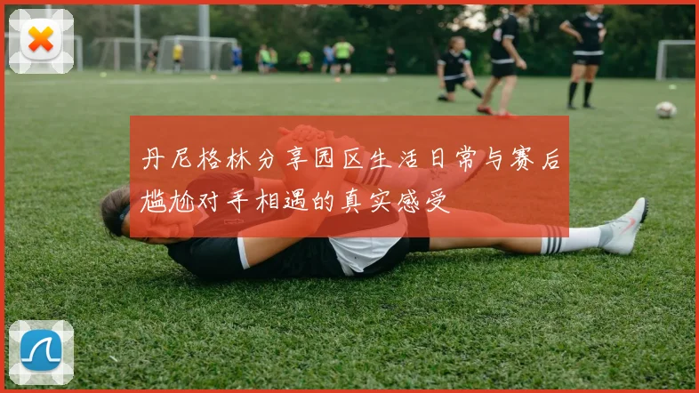 丹尼格林分享园区生活日常与赛后尴尬对手相遇的真实感受