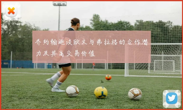 乔约翰逊谈欧文与弗拉格的合作潜力及其高交易价值