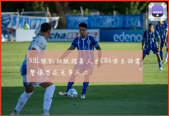 NBL球队积极招募人才CBA俱乐部需警惕潜在竞争压力
