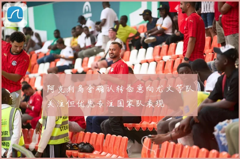 阿克利乌舍确认转会意向尤文等队关注但优先专注国家队表现