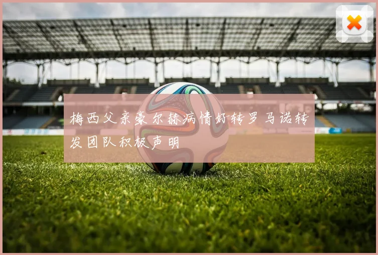 梅西父亲豪尔赫病情好转罗马诺转发团队积极声明