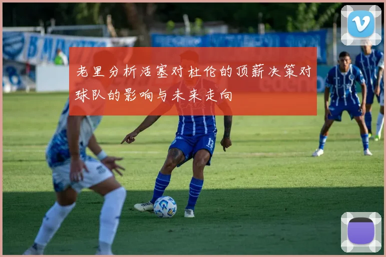 老里分析活塞对杜伦的顶薪决策对球队的影响与未来走向