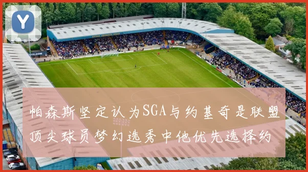 帕森斯坚定认为SGA与约基奇是联盟顶尖球员梦幻选秀中他优先选择约基奇