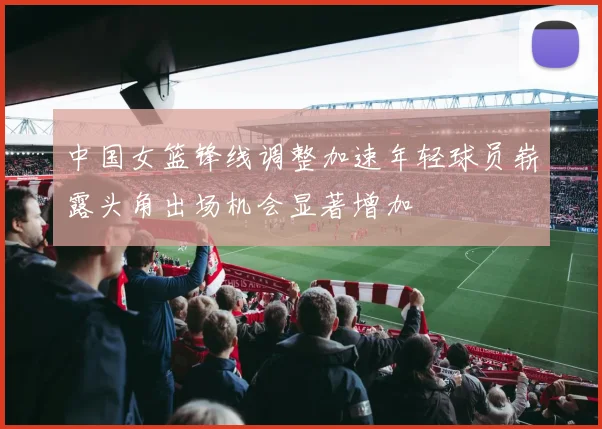 中国女篮锋线调整加速年轻球员崭露头角出场机会显著增加