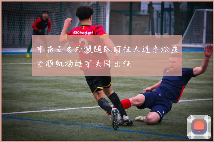 申花五名外援随队前往大连李松益金顺凯杨皓宇共同出征