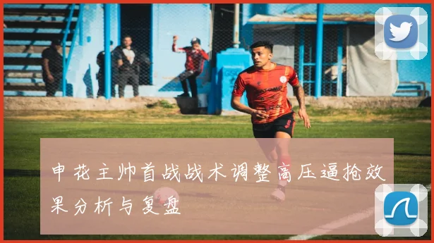 申花主帅首战战术调整高压逼抢效果分析与复盘