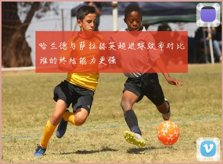 哈兰德与萨拉赫英超进球效率对比谁的终结能力更强