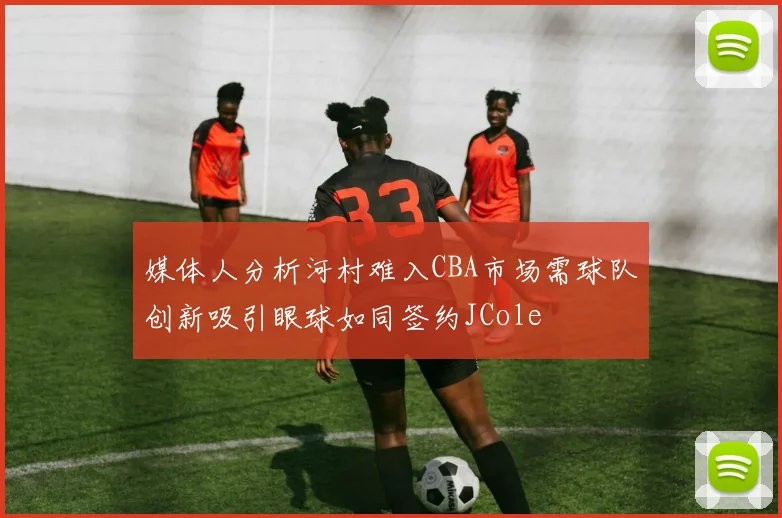 媒体人分析河村难入CBA市场需球队创新吸引眼球如同签约JCole