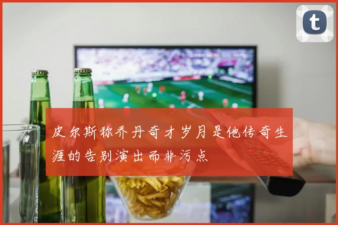 皮尔斯称乔丹奇才岁月是他传奇生涯的告别演出而非污点