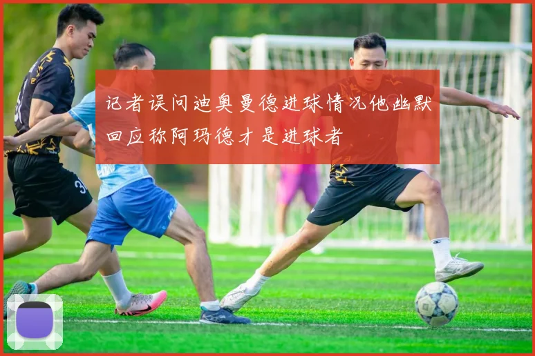 记者误问迪奥曼德进球情况他幽默回应称阿玛德才是进球者