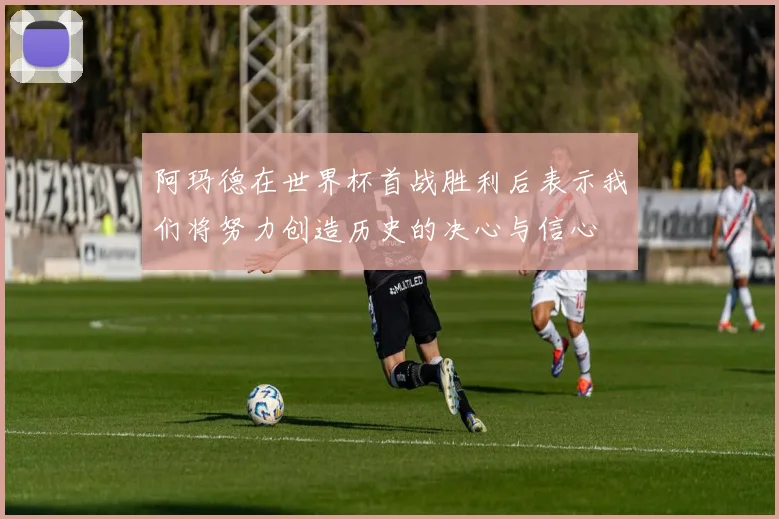 阿玛德在世界杯首战胜利后表示我们将努力创造历史的决心与信心