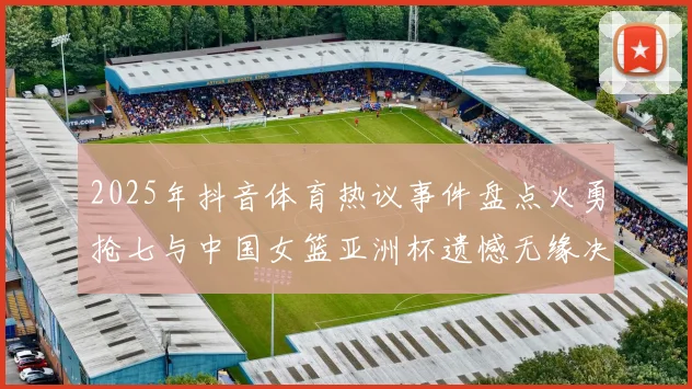 2025年抖音体育热议事件盘点火勇抢七与中国女篮亚洲杯遗憾无缘决赛