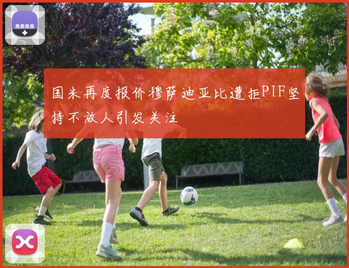 国米再度报价穆萨迪亚比遭拒PIF坚持不放人引发关注