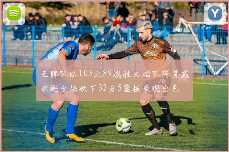 王牌队以105比89战胜火焰队阿贾威尔逊全场砍下32分5篮板表现出色