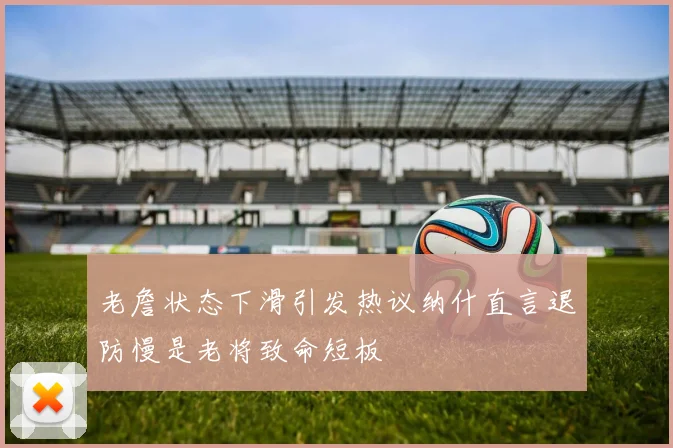 老詹状态下滑引发热议纳什直言退防慢是老将致命短板