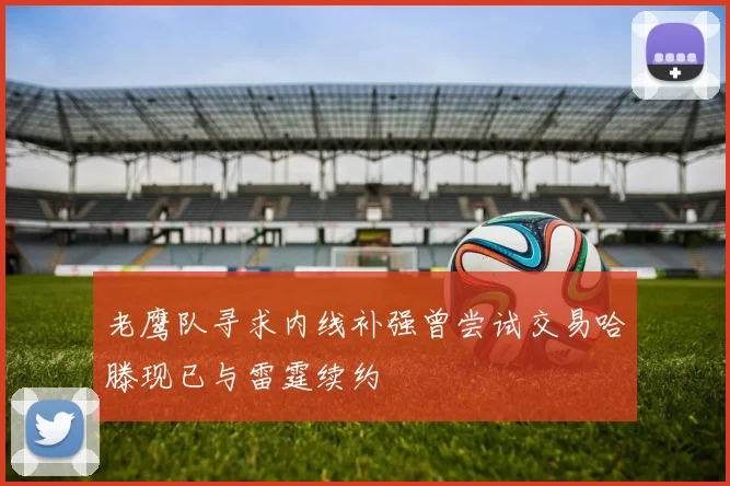 老鹰队寻求内线补强曾尝试交易哈滕现已与雷霆续约