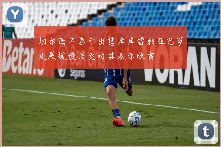 切尔西不急于出售库库雷利亚巴萨进展缓慢马竞对其表示欣赏