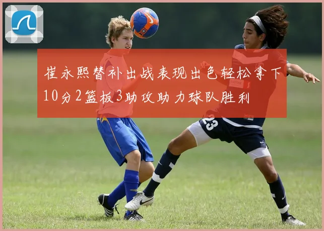崔永熙替补出战表现出色轻松拿下10分2篮板3助攻助力球队胜利
