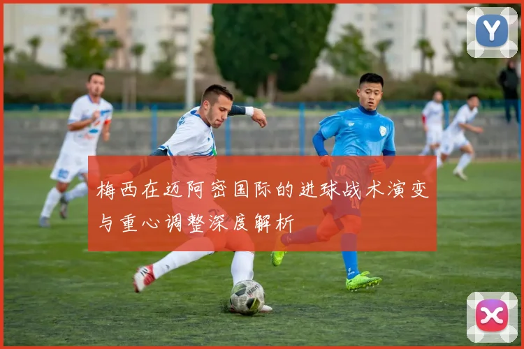 梅西在迈阿密国际的进球战术演变与重心调整深度解析
