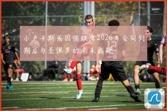 小卢卡斯或因伤缺席2026年合同到期后与圣保罗的未来成疑