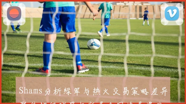 Shams分析绿军与热火交易策略差异聚焦超级球星与新秀合同选秀资产
