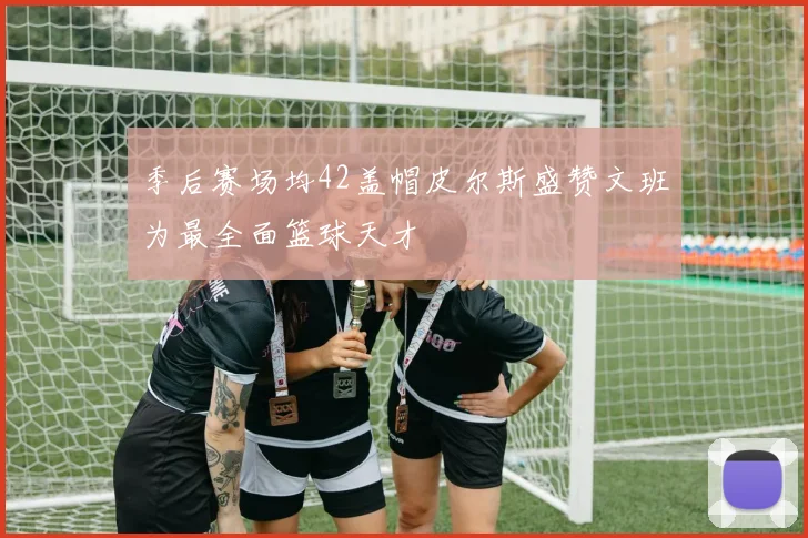 季后赛场均42盖帽皮尔斯盛赞文班为最全面篮球天才